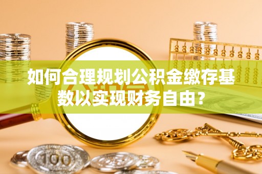 滴道如何合理规划公积金缴存基数以实现财务自由？