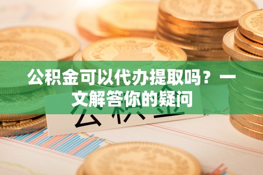 滴道公积金可以代办提取吗？一文解答你的疑问