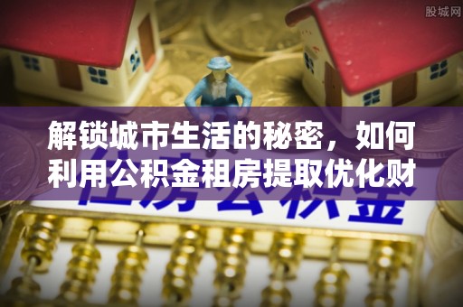 滴道解锁城市生活的秘密，如何利用公积金租房提取优化财务规划