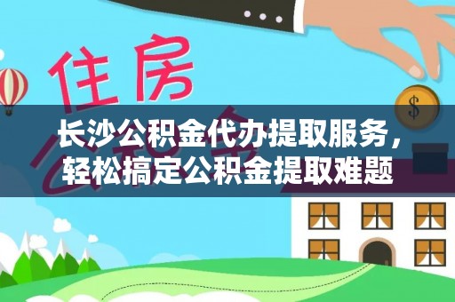 滴道长沙公积金代办提取服务，轻松搞定公积金提取难题
