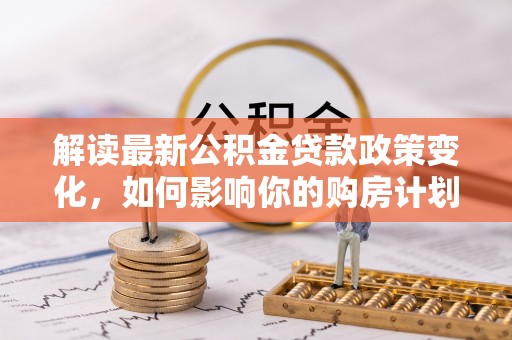 滴道解读最新公积金贷款政策变化，如何影响你的购房计划？