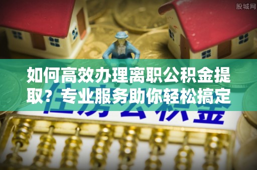 滴道如何高效办理离职公积金提取？专业服务助你轻松搞定