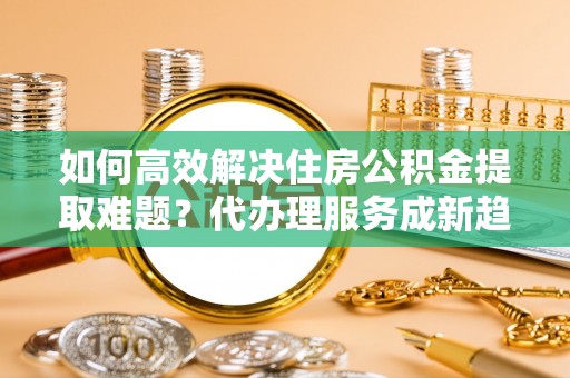 滴道如何高效解决住房公积金提取难题？代办理服务成新趋势