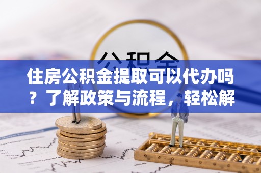 滴道住房公积金提取可以代办吗？了解政策与流程，轻松解决疑惑