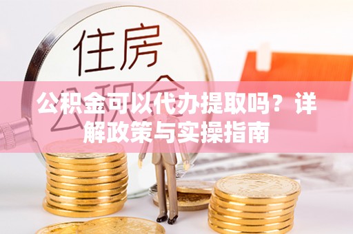 滴道公积金可以代办提取吗？详解政策与实操指南