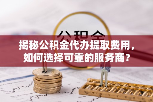 滴道揭秘公积金代办提取费用，如何选择可靠的服务商？