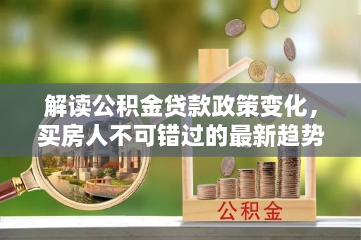滴道解读公积金贷款政策变化，买房人不可错过的最新趋势