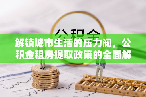 滴道解锁城市生活的压力阀，公积金租房提取政策的全面解析与实践指南