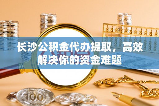 滴道长沙公积金代办提取，高效解决你的资金难题