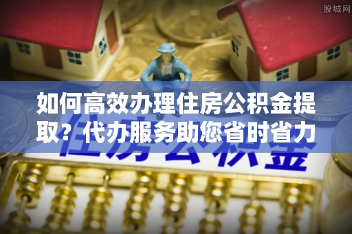 滴道如何高效办理住房公积金提取？代办服务助您省时省力