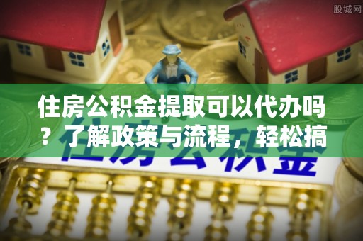 滴道住房公积金提取可以代办吗？了解政策与流程，轻松搞定公积金提取