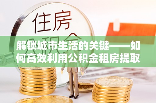 滴道解锁城市生活的关键——如何高效利用公积金租房提取实现居住自由