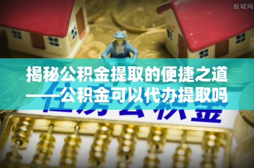 滴道揭秘公积金提取的便捷之道——公积金可以代办提取吗？