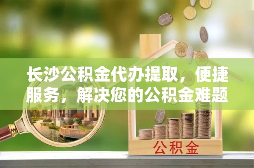 滴道长沙公积金代办提取，便捷服务，解决您的公积金难题