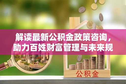 滴道解读最新公积金政策咨询，助力百姓财富管理与未来规划