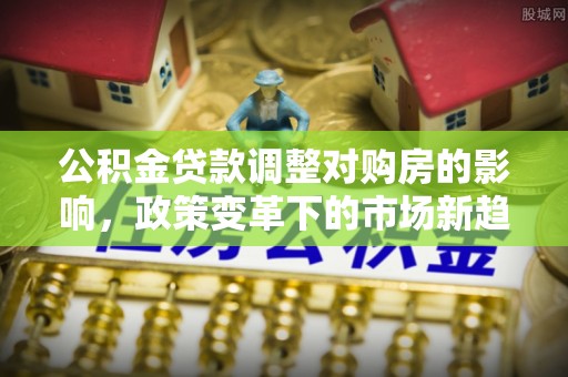 滴道公积金贷款调整对购房的影响，政策变革下的市场新趋势