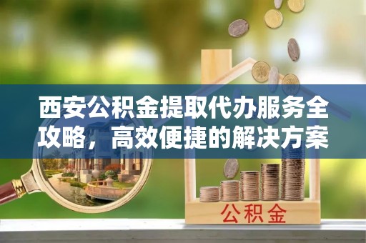 滴道西安公积金提取代办服务全攻略，高效便捷的解决方案