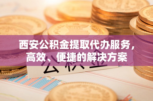 滴道西安公积金提取代办服务，高效、便捷的解决方案