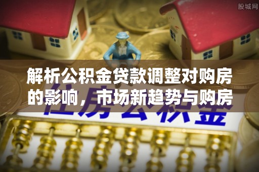 滴道解析公积金贷款调整对购房的影响，市场新趋势与购房者策略
