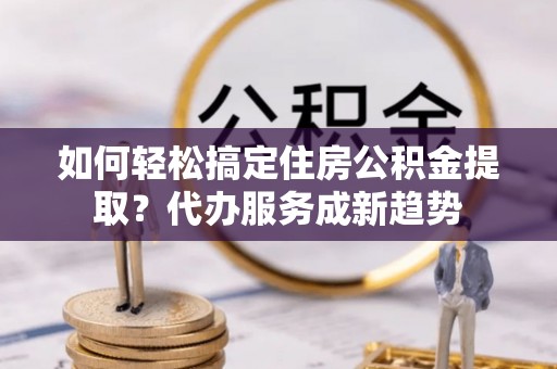 滴道如何轻松搞定住房公积金提取？代办服务成新趋势