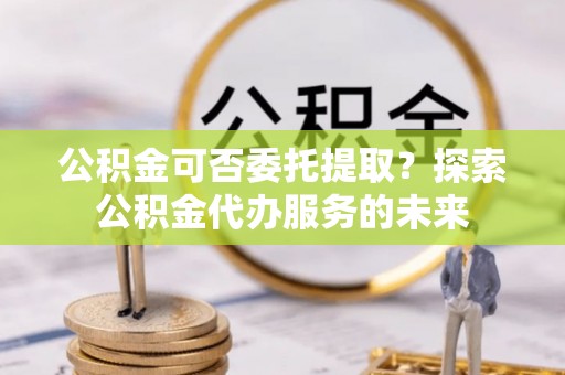 滴道公积金可否委托提取？探索公积金代办服务的未来